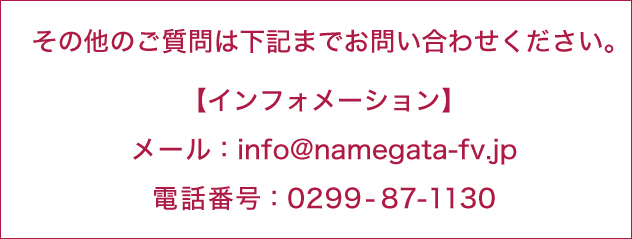 その他のご質問は下記までお問い合わせください。 【インフォーメーション】 メール:info@namegata-fv.jp / 電話番号:0299-87-1130